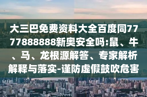 大三巴免费资料大全百度同7777888888新奥安全吗:鼠、牛、马、龙根源解答、专家解析解释与落实-谨防虚假鼓吹危害