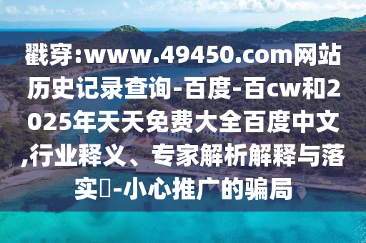 戳穿:www.49450.com网站历史记录查询-百度-百cw和2025年天天免费大全百度中文,行业释义、专家解析解释与落实​-小心推广的骗局