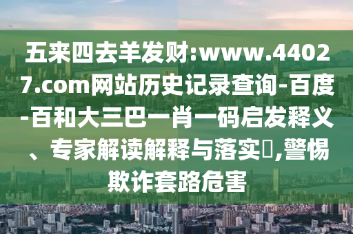 五来四去羊发财:www.44027.com网站历史记录查询-百度-百和大三巴一肖一码启发释义、专家解读解释与落实​,警惕欺诈套路危害