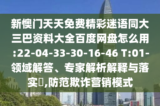 新懊门天天免费精彩迷语同大三巴资料大全百度网盘怎么用:22-04-33-30-16-46 T:01-领域解答、专家解析解释与落实​,防范欺诈营销模式