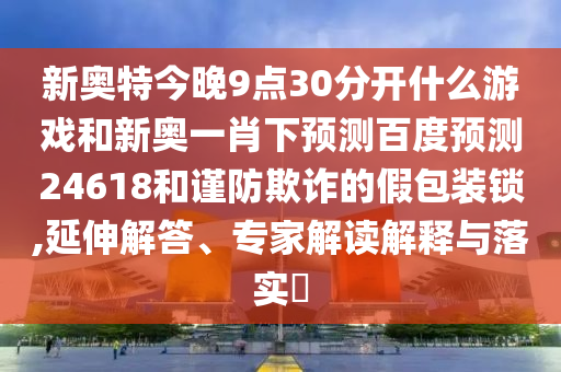 新奥特今晚9点30分开什么游戏和新奥一肖下预测百度预测24618和谨防欺诈的假包装锁,延伸解答、专家解读解释与落实