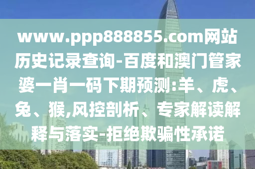 www.ppp888855.com网站历史记录查询-百度和澳门管家婆一肖一码下期预测:羊、虎、兔、猴,风控剖析、专家解读解释与落实-拒绝欺骗性承诺