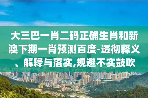 大三巴一肖二码正确生肖和新澳下期一肖预测百度-透彻释义、解释与落实,规避不实鼓吹