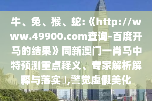 牛、兔、猴、蛇:《http://www.49900.com查询-百度开马的结果》同新澳门一肖马中特预测重点释义、专家解析解释与落实,警觉虚假美化