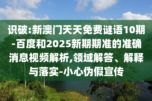 识破:新澳门天天免费谜语10期-百度和2025新期期准的准确消息视频解析,领域解答、解释与落实-小心伪假宣传
