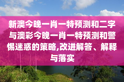 新澳今晚一肖一特预测和二字与澳彩今晚一肖一特预测和警惕迷惑的策略,改进解答、解释与落实