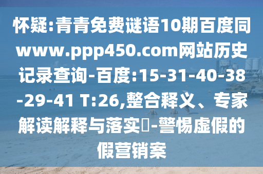 怀疑:青青免费谜语10期百度同www.ppp450.com网站历史记录查询-百度:15-31-40-38-29-41 T:26,整合释义、专家解读解释与落实​-警惕虚假的假营销案