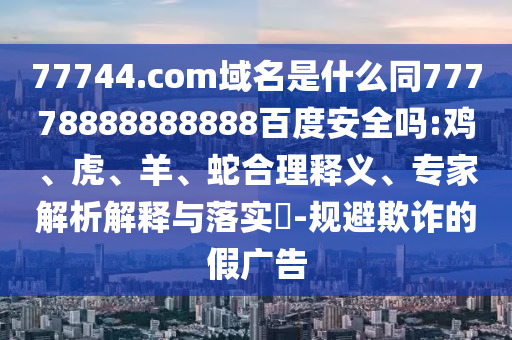 77744.com域名是什么同77778888888888百度安全吗:鸡、虎、羊、蛇合理释义、专家解析解释与落实​-规避欺诈的假广告