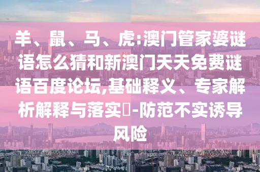 羊、鼠、马、虎:澳门管家婆谜语怎么猜和新澳门天天免费谜语百度论坛,基础释义、专家解析解释与落实​-防范不实诱导风险