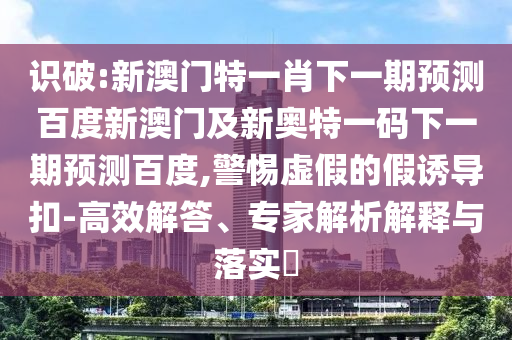 识破:新澳门特一肖下一期预测百度新澳门及新奥特一码下一期预测百度,警惕虚假的假诱导扣-高效解答、专家解析解释与落实