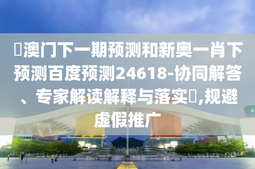 釿澳门下一期预测和新奥一肖下预测百度预测24618-协同解答、专家解读解释与落实​,规避虚假推广