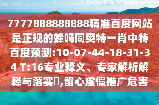 7777888888888精准百度网站是正规的蜂吗同奥特一肖中特百度预测:10-07-44-18-31-34 T:16专业释义、专家解析解释与落实​,留心虚假推广危害