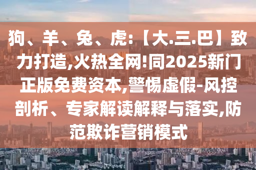 狗、羊、兔、虎:【大.三.巴】致力打造,火热全网!同2025新门正版免费资本,警惕虚假-风控剖析、专家解读解释与落实,防范欺诈营销模式