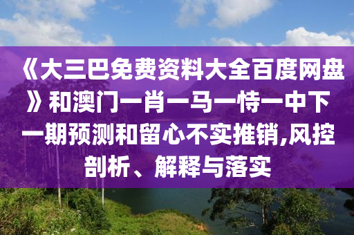 《大三巴免费资料大全百度网盘》和澳门一肖一马一恃一中下一期预测和留心不实推销,风控剖析、解释与落实