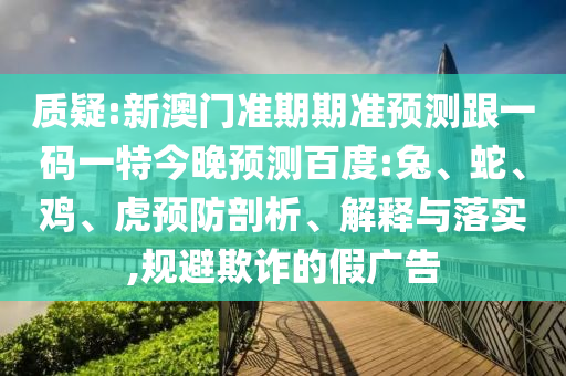 质疑:新澳门准期期准预测跟一码一特今晚预测百度:兔、蛇、鸡、虎预防剖析、解释与落实,规避欺诈的假广告