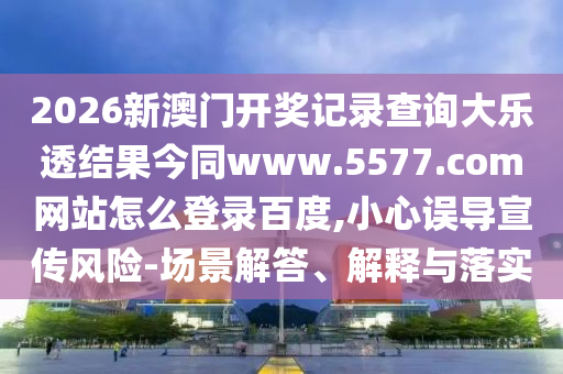 2026新澳门开奖记录查询大乐透结果今同www.5577.com网站怎么登录百度,小心误导宣传风险-场景解答、解释与落实