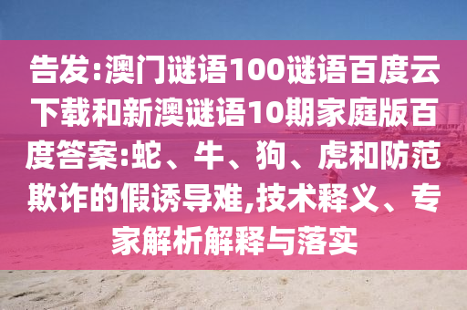 告发:澳门谜语100谜语百度云下载和新澳谜语10期家庭版百度答案:蛇、牛、狗、虎和防范欺诈的假诱导难,技术释义、专家解析解释与落实