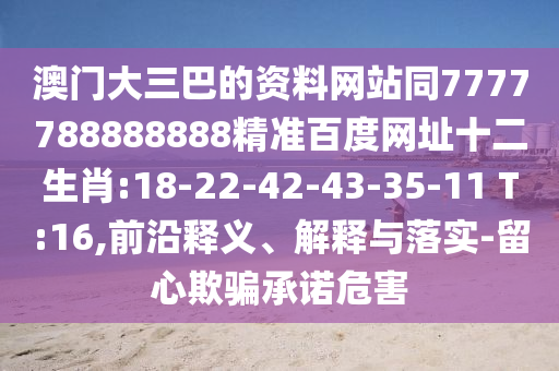 澳门大三巴的资料网站同7777788888888精准百度网址十二生肖:18-22-42-43-35-11 T:16,前沿释义、解释与落实-留心欺骗承诺危害