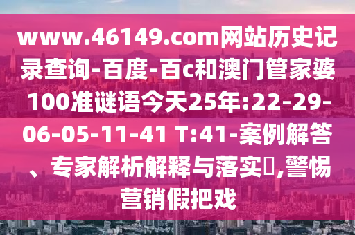 www.46149.com网站历史记录查询-百度-百c和澳门管家婆100准谜语今天25年:22-29-06-05-11-41 T:41-案例解答、专家解析解释与落实​,警惕营销假把戏