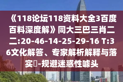 《118论坛118资料大全3百度百料深度解》同大三巴三肖二二:20-46-14-25-29-16 T:36文化解答、专家解析解释与落实​-规避迷惑性噱头