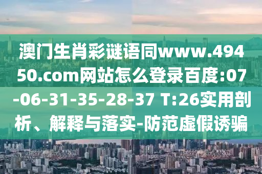澳门生肖彩谜语同www.49450.com网站怎么登录百度:07-06-31-35-28-37 T:26实用剖析、解释与落实-防范虚假诱骗