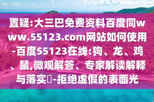 置疑:大三巴免费资料百度同www.55123.com网站如何使用-百度55123在线:狗、龙、鸡、鼠,微观解答、专家解读解释与落实​-拒绝虚假的表面光