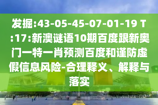 发掘:43-05-45-07-01-19 T:17:新澳谜语10期百度跟新奥门一特一肖预测百度和谨防虚假信息风险-合理释义、解释与落实