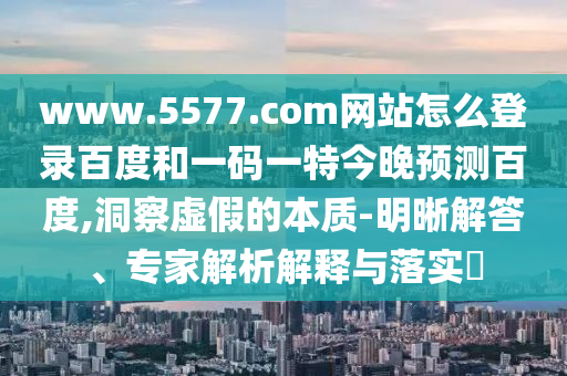 www.5577.com网站怎么登录百度和一码一特今晚预测百度,洞察虚假的本质-明晰解答、专家解析解释与落实​