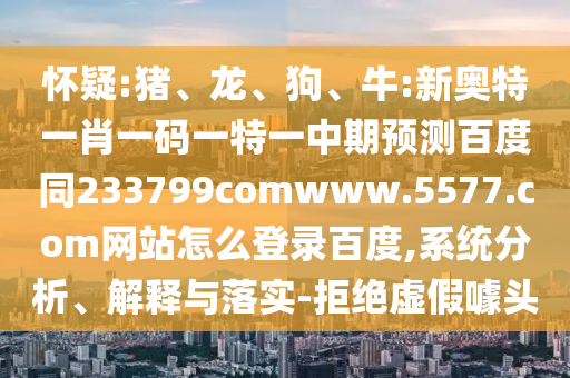 怀疑:猪、龙、狗、牛:新奥特一肖一码一特一中期预测百度同233799comwww.5577.com网站怎么登录百度,系统分析、解释与落实-拒绝虚假噱头