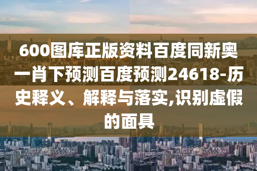 600图库正版资料百度同新奥一肖下预测百度预测24618-历史释义、解释与落实,识别虚假的面具