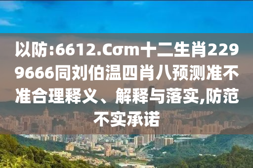 以防:6612.Cσm十二生肖2299666同刘伯温四肖八预测准不准合理释义、解释与落实,防范不实承诺