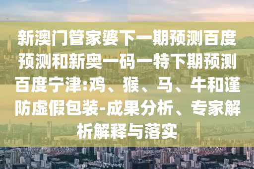 新澳门管家婆下一期预测百度预测和新奥一码一特下期预测百度宁津:鸡、猴、马、牛和谨防虚假包装-成果分析、专家解析解释与落实