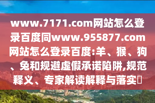 www.7171.com网站怎么登录百度同www.955877.com网站怎么登录百度:羊、猴、狗、兔和规避虚假承诺陷阱,规范释义、专家解读解释与落实​