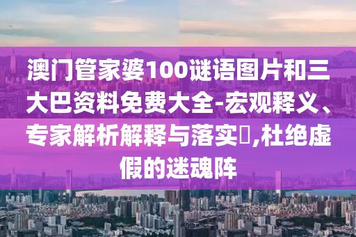 澳门管家婆100谜语图片和三大巴资料免费大全-宏观释义、专家解析解释与落实​,杜绝虚假的迷魂阵