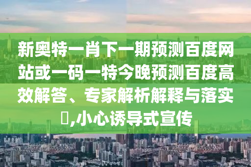 新奥特一肖下一期预测百度网站或一码一特今晚预测百度高效解答、专家解析解释与落实​,小心诱导式宣传