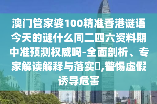 澳门管家婆100精准香港谜语今天的谜什么同二四六资料期中准预测权威吗-全面剖析、专家解读解释与落实​,警惕虚假诱导危害