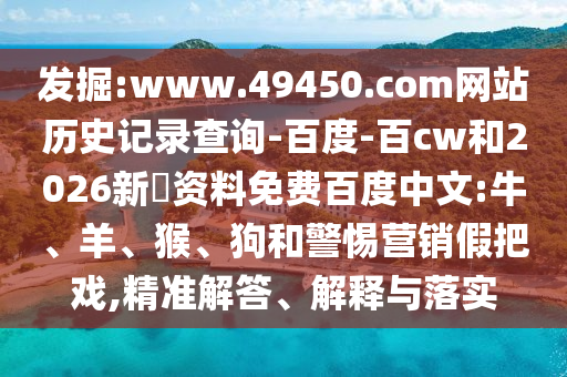 发掘:www.49450.com网站历史记录查询-百度-百cw和2026新奧资料免费百度中文:牛、羊、猴、狗和警惕营销假把戏,精准解答、解释与落实