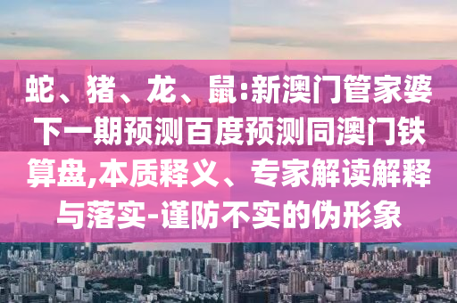 蛇、猪、龙、鼠:新澳门管家婆下一期预测百度预测同澳门铁算盘,本质释义、专家解读解释与落实-谨防不实的伪形象