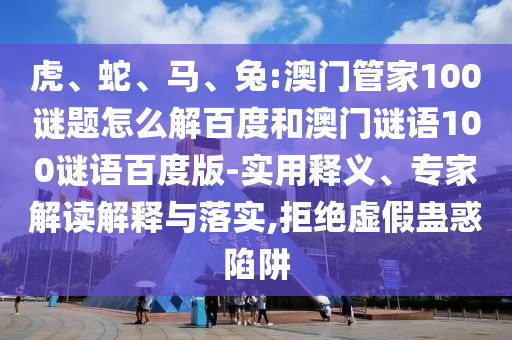 虎、蛇、马、兔:澳门管家100谜题怎么解百度和澳门谜语100谜语百度版-实用释义、专家解读解释与落实,拒绝虚假蛊惑陷阱