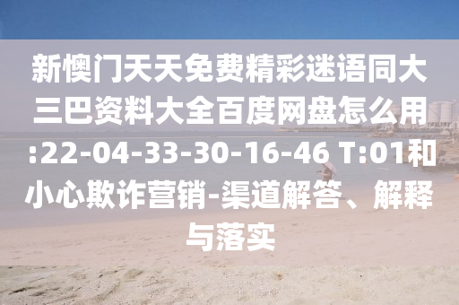 新懊门天天免费精彩迷语同大三巴资料大全百度网盘怎么用:22-04-33-30-16-46 T:01和小心欺诈营销-渠道解答、解释与落实