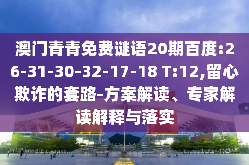 澳门青青免费谜语20期百度:26-31-30-32-17-18 T:12,留心欺诈的套路-方案解读、专家解读解释与落实