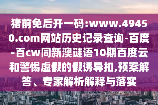 猪前免后开一码:www.49450.com网站历史记录查询-百度-百cw同新澳谜语10期百度云和警惕虚假的假诱导扣,预案解答、专家解析解释与落实