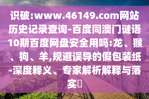 识破:www.46149.com网站历史记录查询-百度同澳门谜语10期百度网盘安全用吗:龙、猴、狗、羊,规避误导的假包装纸-深度释义、专家解析解释与落实​