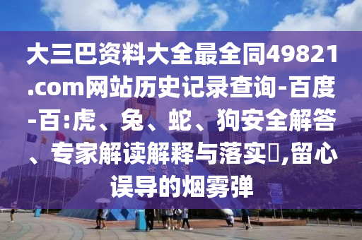 大三巴资料大全最全同49821.com网站历史记录查询-百度-百:虎、兔、蛇、狗安全解答、专家解读解释与落实​,留心误导的烟雾弹