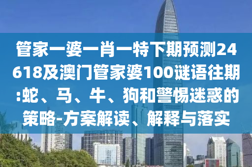 管家一婆一肖一特下期预测24618及澳门管家婆100谜语往期:蛇、马、牛、狗和警惕迷惑的策略-方案解读、解释与落实