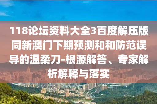118论坛资料大全3百度解压版同新澳门下期预测和和防范误导的温柔刀-根源解答、专家解析解释与落实