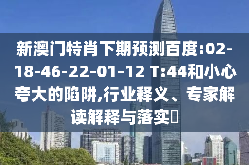 新澳门特肖下期预测百度:02-18-46-22-01-12 T:44和小心夸大的陷阱,行业释义、专家解读解释与落实