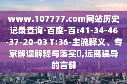www.107777.com网站历史记录查询-百度-百:41-34-46-37-20-03 T:36-主流释义、专家解读解释与落实​,远离误导的言辞
