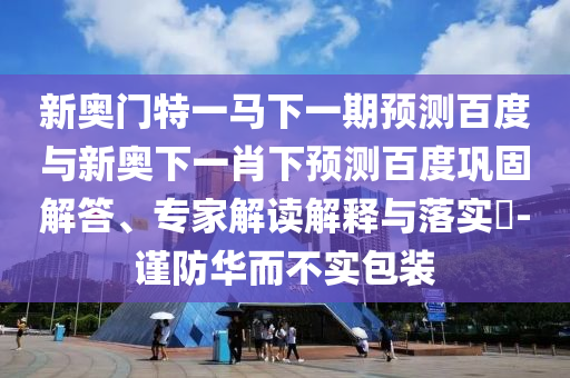 新奥门特一马下一期预测百度与新奥下一肖下预测百度巩固解答、专家解读解释与落实-谨防华而不实包装