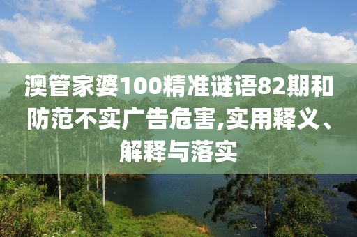 澳管家婆100精准谜语82期和防范不实广告危害,实用释义、解释与落实